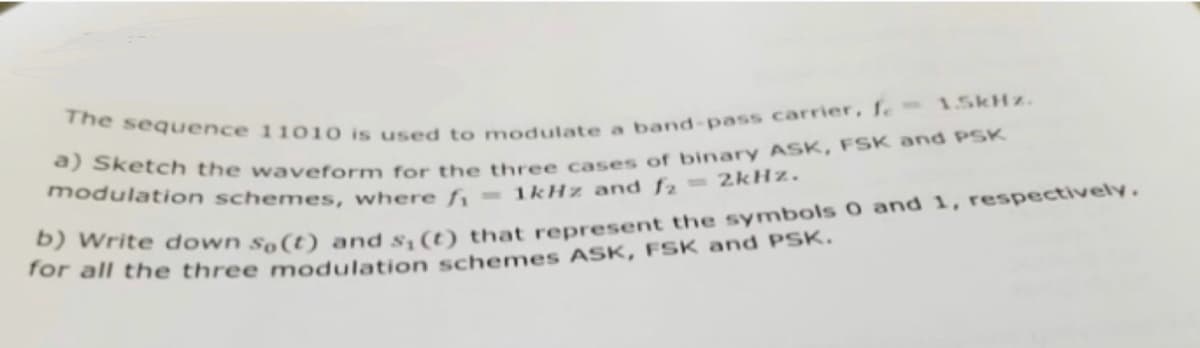 The sequence 11010 is used to modulate a band-pass carrier, f. 1.5kHz.
a) Sketch the waveform for the three cases of binary ASK, FSK and PSK
modulation schemes, where f₁ =1kHz and f₂ =2kHz.
b) Write down so(t) and s,(t) that represent the symbols 0 and 1, respectively.
for all the three modulation schemes ASK, FSK and PSK.