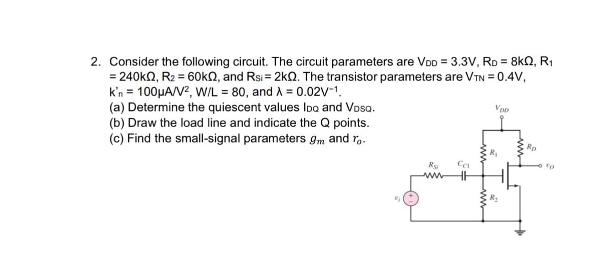 2. Consider the following circuit. The circuit parameters are VDD = 3.3V, RD = 8kQ2, R₁
= 240kQ2, R₂ = 60k22, and Rsi = 2kQ. The transistor parameters are VTN = 0.4V,
k'n = 100μA/V², W/L = 80, and λ = 0.02V-1.
(a) Determine the quiescent values IDQ and VDSQ.
(b) Draw the load line and indicate the Q points.
(c) Find the small-signal parameters 9m and ro.
Rsi
Ca
www HH
www
VDD
R₁
R₂
Rp
vo