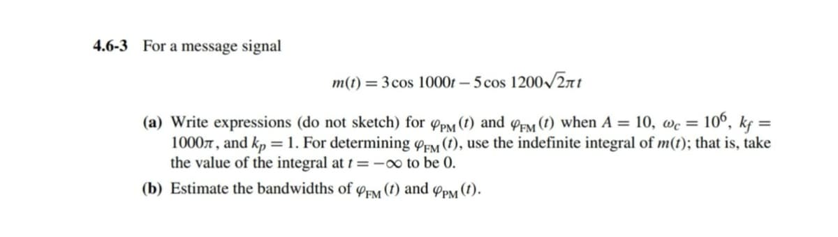 4.6-3 For a message signal
m(t)=3 cos 1000t-5 cos 1200√2πt
(a) Write expressions (do not sketch) for CPM (t) and CFM (1) when A = 10, wc = 106, kf =
1000л, and kp=1. For determining FM (t), use the indefinite integral of m(t); that is, take
the value of the integral at t=-∞ to be 0.
(b) Estimate the bandwidths of
PFM (t) and
4PM (1).