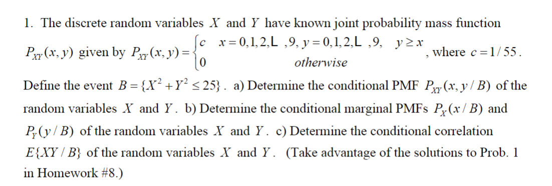 1. The discrete random variables X and Y have known joint probability mass function
x = 0,1,2,L,9, y=0,1,2,L,9, y≥x
otherwise
where c = 1/55.
Py(x, y) given by Pxy(x, y) =
Define the event B = {X² +Y² ≤25}. a) Determine the conditional PMF P(x, y / B) of the
random variables X and Y. b) Determine the conditional marginal PMFs Px(x/B) and
P(y/B) of the random variables X and Y. c) Determine the conditional correlation
E{XY/B} of the random variables X and Y. (Take advantage of the solutions to Prob. 1
in Homework #8.)