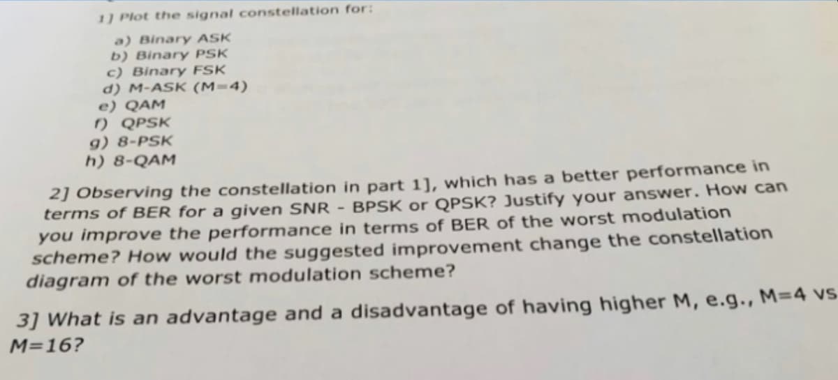 1] Plot the signal constellation for:
a) Binary ASK
b) Binary PSK
c) Binary FSK
d) M-ASK (M=4)
e) QAM
f) QPSK
g) 8-PSK
h) 8-QAM
2] Observing the constellation in part 1], which has a better performance in
terms of BER for a given SNR - BPSK or QPSK? Justify your answer. How can
you improve the performance in terms of BER of the worst modulation
scheme? How would the suggested improvement change the constellation
diagram of the worst modulation scheme?
3] What is an advantage and a disadvantage of having higher M, e.g., M=4 vs
M=16?