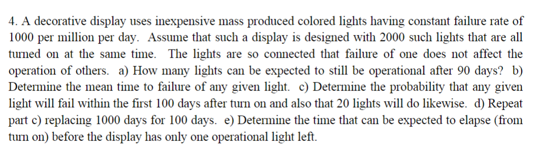 4. A decorative display uses inexpensive mass produced colored lights having constant failure rate of
1000 per
million per day. Assume that such a display is designed with 2000 such lights that are all
turned on at the same time. The lights are so connected that failure of one does not affect the
operation of others. a) How many lights can be expected to still be operational after 90 days? b)
Determine the mean time to failure of any given light. c) Determine the probability that any given
light will fail within the first 100 days after turn on and also that 20 lights will do likewise. d) Repeat
part c) replacing 1000 days for 100 days. e) Determine the time that can be expected to elapse (from
turn on) before the display has only one operational light left.