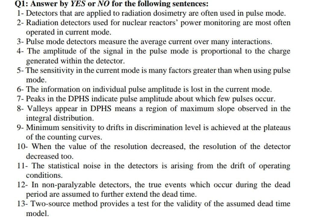 Q1: Answer by YES or NO for the following sentences:
1- Detectors that are applied to radiation dosimetry are often used in pulse mode.
2- Radiation detectors used for nuclear reactors' power monitoring are most often
operated in current mode.
3- Pulse mode detectors measure the average current over many interactions.
4- The amplitude of the signal in the pulse mode is proportional to the charge
generated within the detector.
5- The sensitivity in the current mode is many factors greater than when using pulse
mode.
6- The information on individual pulse amplitude is lost in the current mode.
7- Peaks in the DPHS indicate pulse amplitude about which few pulses occur.
8- Valleys appear in DPHS means a region of maximum slope observed in the
integral distribution.
9- Minimum sensitivity to drifts in discrimination level is achieved at the plateaus
of the counting curves.
10- When the value of the resolution decreased, the resolution of the detector
decreased too.
11- The statistical noise in the detectors is arising from the drift of operating
conditions.
12- In non-paralyzable detectors, the true events which occur during the dead
period are assumed to further extend the dead time.
13- Two-source method provides a test for the validity of the assumed dead time
model.