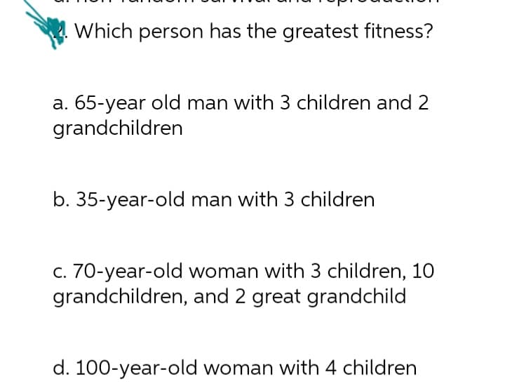 Which person has the greatest fitness?
a. 65-year old man with 3 children and 2
grandchildren
b. 35-year-old man with 3 children
c. 70-year-old woman with 3 children, 10
grandchildren, and 2 great grandchild
d. 100-year-old woman with 4 children