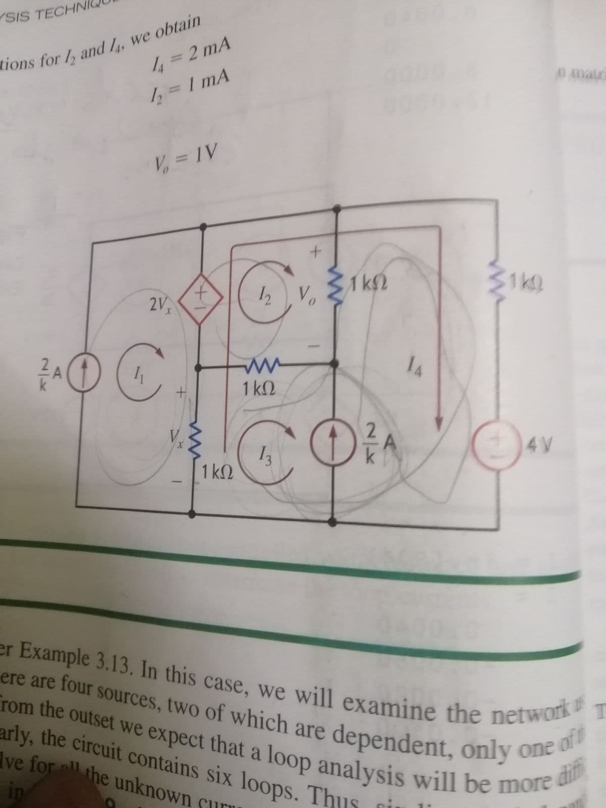 YSIS TECHNI
r Example 3.13. In this case, we will examine the network
arly, the circuit contains six loops. Thus
lions for / and L. we obtain
%3D2 mA
0 Amatr
1, = 1 mA
V = 1V
31k2
Vo
12
1k0
2Vx
1 k2
+.
2.
V.
4V
I3
1kQ
er Example 3.13. In this case, we will examine the netwot
ere are four sources, two of which are dependent, only o at
rom the outset we expect that a loop analysis will be moe
Ive for ll
difi
the unknown sur
in
