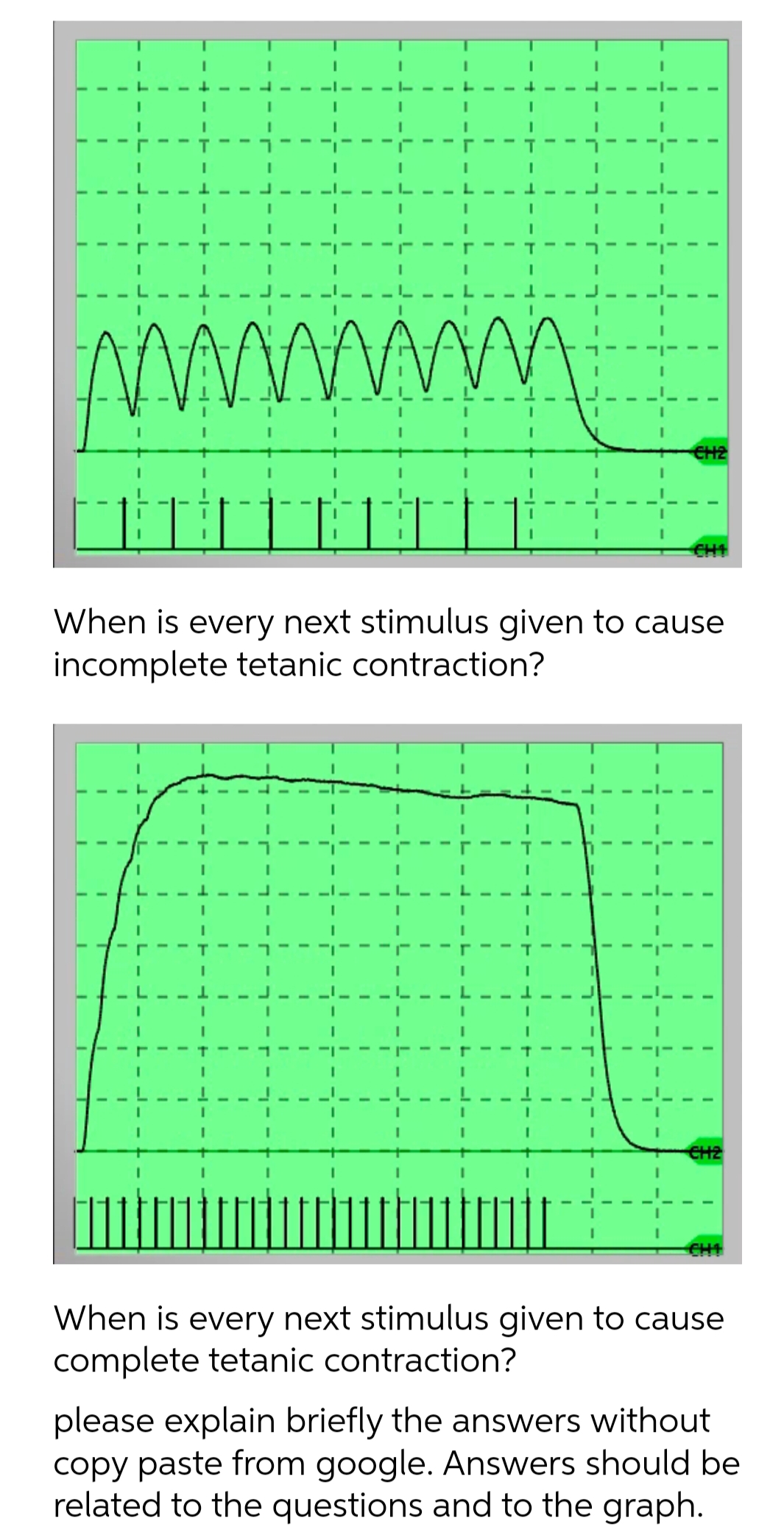 www
CH2
CH1
When is every next stimulus given to cause
incomplete tetanic contraction?
CH2
CHI
When is every next stimulus given to cause
complete tetanic contraction?
please explain briefly the answers without
copy paste from google. Answers should be
related to the questions and to the graph.
