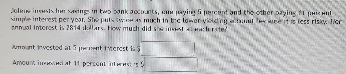 Jolene invests her savings in two bank accounts, one paying 5 percent and the other paying 11 percent
simple interest per year. She puts twice as much in the lower-yielding account because it is less risky. Her
annual interest is 2814 dollars. How much did she invest at each rate?
Amount invested at 5 percent interest is $
Amount invested at 11 percent interest is $
