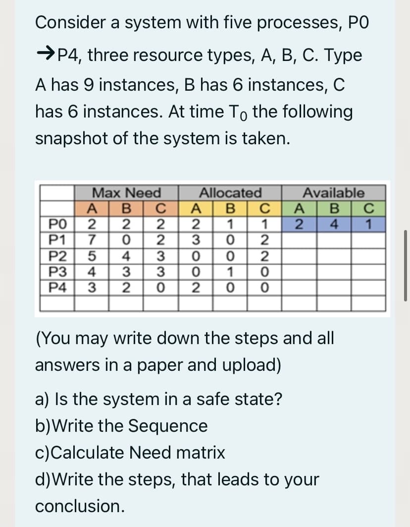 Consider a system with five processes, PO
→P4, three resource types, A, B, C. Type
A has 9 instances, B has 6 instances, C
has 6 instances. At time To the following
snapshot of the system is taken.
Available
В С
1
Max Need
Allocated
A
A
PO
2
2
P1
7
C
1
2
1
4.
3
P2
4
2
P3
4
3
2
1
P4
3
2
(You may write down the steps and all
answers in a paper and upload)
a) Is the system in a safe state?
b)Write the Sequence
c)Calculate Need matrix
d)Write the steps, that leads to your
conclusion.
