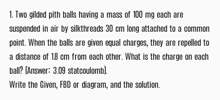 1. Two gilded pith balls having a mass of 100 mg each are
suspended in air by silkthreads 30 cm long attached to a common
point. When the balls are given equal charges, they are repelled to
a distance of 18 cm from each other. What is the charge on each
ball? (Answer: 3.09 statcoulomb).
Write the Given, FBD or diagram, and the solution.
