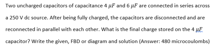Two uncharged capacitors of capacitance 4 µF and 6 µF are connected in series across
a 250 V dc source. After being fully charged, the capacitors are disconnected and are
reconnected in parallel with each other. What is the final charge stored on the 4 HE
capacitor? Write the given, FBD or diagram and solution (Answer: 480 microcoulombs)
