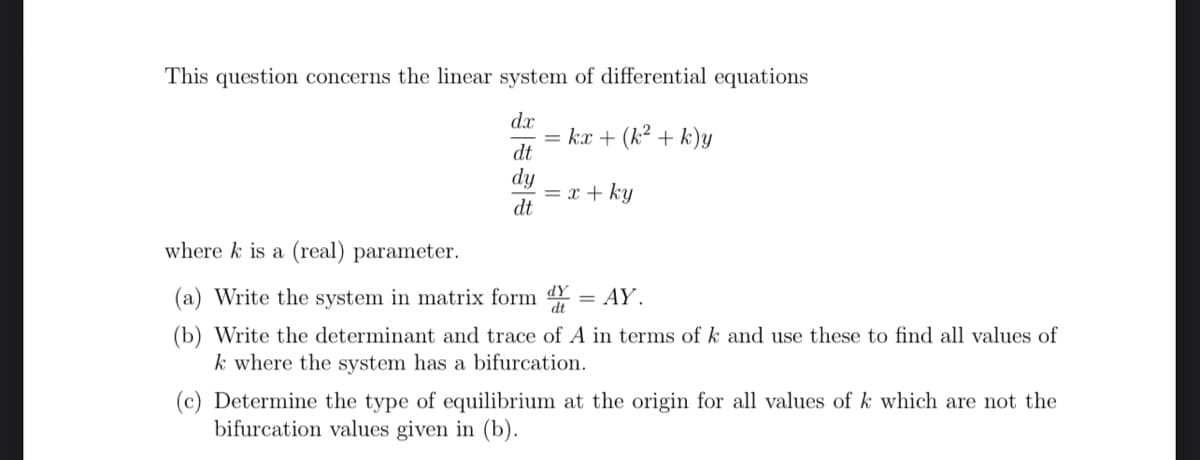 This question concerns the linear system of differential equations
dx
kx + (k² + k)y
dt
dy
dt
= x + ky
where k is a (real) parameter.
(a) Write the system in matrix form d
(b) Write the determinant and trace of A in terms of k and use these to find all values of
k where the system has a bifurcation.
= AY.
(c) Determine the type of equilibrium at the origin for all values of k which are not the
bifurcation values given in (b).