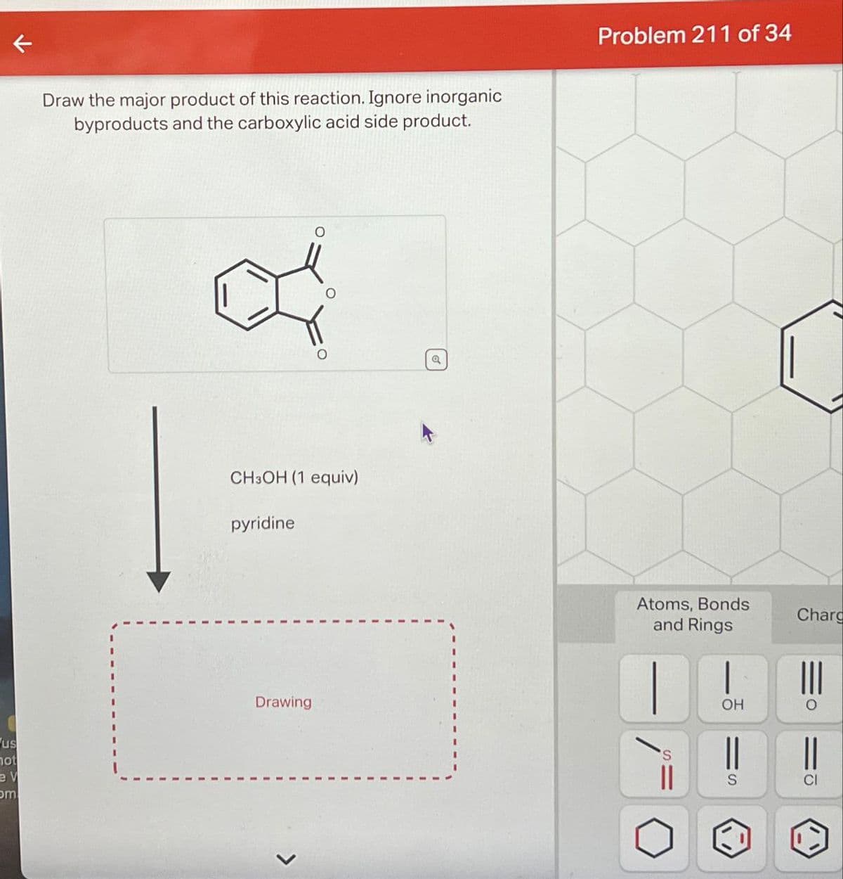 us
not
ev
om
←
Draw the major product of this reaction. Ignore inorganic
byproducts and the carboxylic acid side product.
O
CH3OH (1 equiv)
pyridine
Drawing
a
Problem 211 of 34
Atoms, Bonds
and Rings
Charg
OH
о
||
S
CI