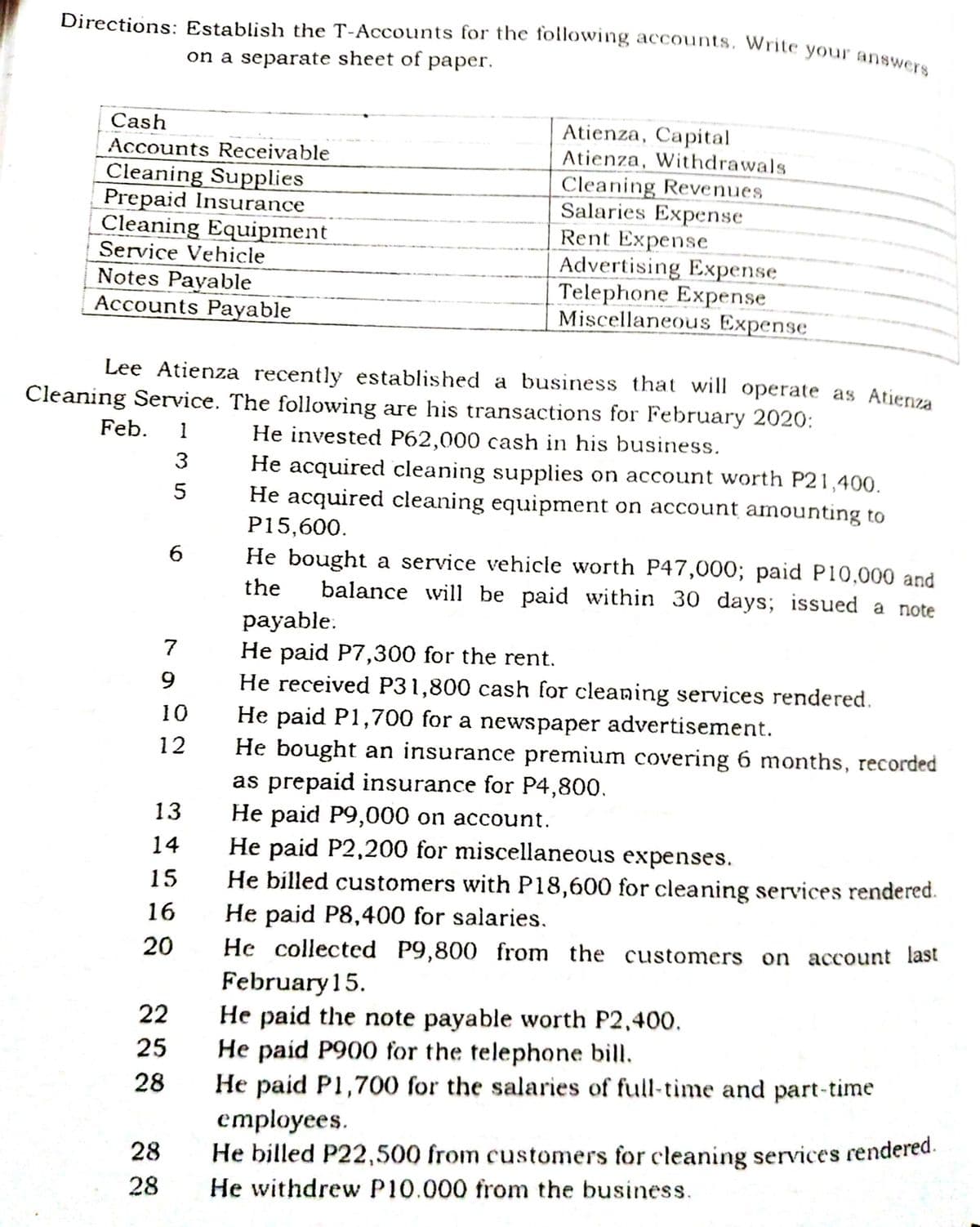 Directions: Establish the T-Accounts for the following accounts, Write your answers
on a separate sheet of paper.
Atienza, Capital
Atienza, Withdrawals
Cash
Accounts Receivable
Cleaning Supplies
Prepaid Insurance
Cleaning Equipment
Service Vehicle
Cleaning Revenues
Salaries Expense
Rent Expense
Advertising Expense
Telephone Expense
Miscellaneous Expense
Notes Payable
Accounts Payable
Lee Atienza recently established a business that will operate as Atienza
Cleaning Service. The following are his transactions for February 2020:
Feb.
1
He invested P62,000 cash in his business.
3
He acquired cleaning supplies on account worth P21,400.
He acquired cleaning equipment on account amounting to
P15,600.
5
He bought a service vehicle worth P47,000; paid P10,000 and
balance will be paid within 30 days; issued a note
6
the
payable.
He paid P7,300 for the rent.
He received P31,800 cash for cleaning services rendered.
He paid P1,700 for a newspaper advertisement.
He bought an insurance premium covering 6 months, recorded
as prepaid insurance for P4,800.
He paid P9,000 on account.
He paid P2,200 for miscellaneous expenses.
He billed customers with P18,600 for cleaning services rendered.
He paid P8,400 for salaries.
He collected P9,800 from the customers on account last
7
10
12
13
14
15
16
20
February15.
He paid the note payable worth P2,400.
He paid P900 for the telephone bill.
He paid P1,700 for the salaries of full-time and part-time
employees.
He billed P22,500 from customers for cleaning services rendered.
22
25
28
28
28
He withdrew P10.000 from the business.
