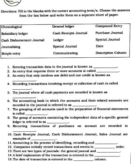 Directions: Fill in the blanks with the correct accounting term/s. Choose the answers
from the box below and write them on a separate sheet of paper.
General ledger
Compound Entry
Chronologicnl
Subsidiary ledger
Cash Receipts Journal
Purchase Journal
Cash Disbursement Journal
Ledger
Special Journal
Journalizing
Simple entry
Special Journal
Date
Communicating
Description Column
1. Entering transaction data in the joumal is known as.
2. An entry that requires three or more accounts is called
3. An entry that only involves one debit and one credit is known as
4. Recording transactions involving receipt or collection of cash is called
5. The journal where all cash payments are recorded is known as
6. The accounting book in which the accounts and their related amounts are
recorded in the journal is referred to as
7. The grouping of all accounts used in the preparation of financial statements
is called
8. The group of accounts containing the independent data of a specific general
ledger is referred to as
9. Recurring transactions of purchases on
account are recorded in
10. Cash Receipts Journal, Cash Disbursement Journal, Sales Journal are
examples of
11. Accounting is the process of identifying, recording and.
12. Companies initially record transactions and events in
13. There are two types of journals: the general journal and
14.A brief explanation of the transaction is entered in the.
15. The date of transaction is entered in the
order.
column.
