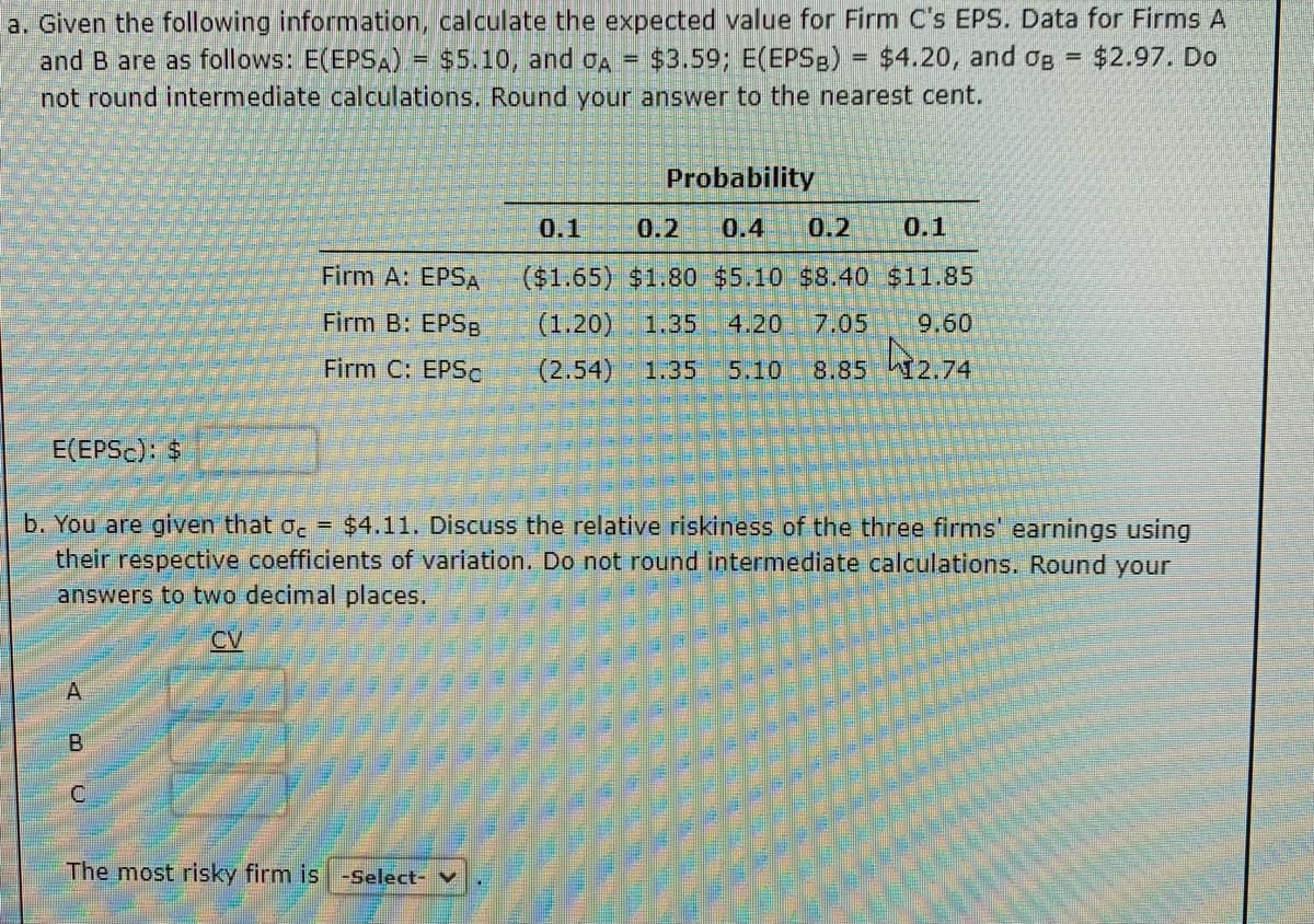 a. Given the following information, calculate the expected value for Firm C's EPS. Data for Firms A
=
and B are as follows: E(EPSA) = $5.10, and OA = $3.59; E(EPSB) $4.20, and B $2.97. Do
not round intermediate calculations. Round your answer to the nearest cent.
E(EPSC): $
A
Firm A: EPSA
Firm B: EPSB
Firm C: EPSC
BU
Probability
b. You are given that oc = $4.11. Discuss the relative riskiness of the three firms' earnings using
their respective coefficients of variation. Do not round intermediate calculations. Round your
answers to two decimal places.
CV
The most risky firm is -Select- V
=
0.1
0.2
0.4 0.2 0.1
($1.65) $1.80 $5.10 $8.40 $11.85
(1.20) 1.35
4.20 7.05 9.60
(2.54) 1.35 5.10 8.85 12.74