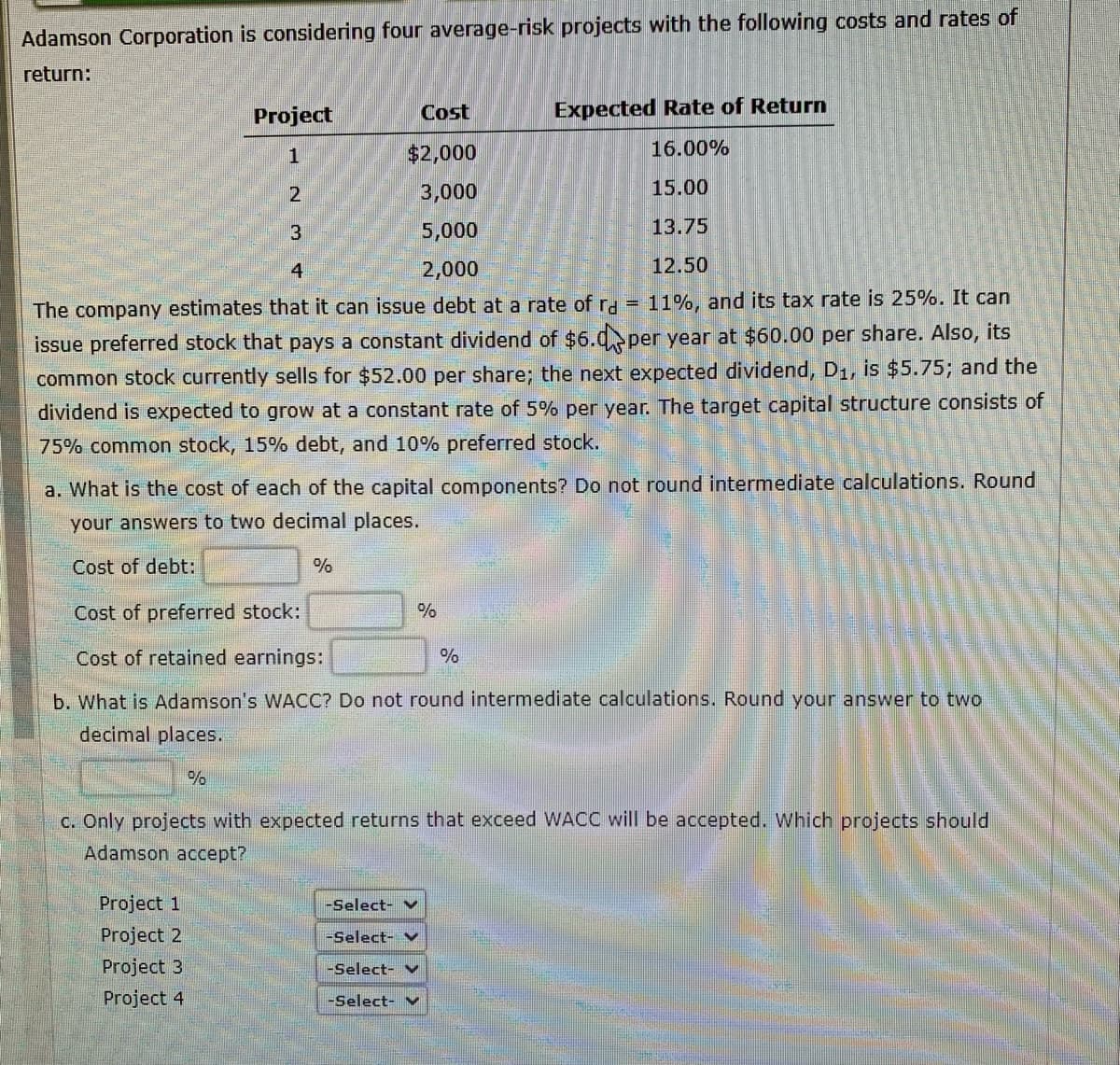 Adamson Corporation is considering four average-risk projects with the following costs and rates of
return:
Cost
Expected Rate of Return
$2,000
16.00%
3,000
15.00
5,000
13.75
4
2,000
12.50
The company estimates that it can issue debt at a rate of rd = 11%, and its tax rate is 25%. It can
issue preferred stock that pays a constant dividend of $6.0 per year at $60.00 per share. Also, its
common stock currently sells for $52.00 per share; the next expected dividend, D₁, is $5.75; and the
dividend is expected to grow at a constant rate of 5% per year. The target capital structure consists of
75% common stock, 15% debt, and 10% preferred stock.
Project
a. What is the cost of each of the capital components? Do not round intermediate calculations. Round
your answers to two decimal places.
Cost of debt:
123
%
Project 1
Project 2
Project 3
Project 4
Cost of preferred stock:
Cost of retained earnings:
b. What is Adamson's WACC? Do not round intermediate calculations. Round your answer to two
decimal places.
%
%
c. Only projects with expected returns that exceed WACC will be accepted. Which projects should
Adamson accept?
%
-Select-
-Select- V
-Select- v
-Select- ✔