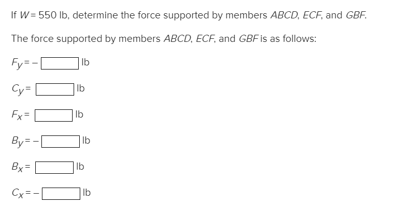 If W = 550 lb, determine the force supported by members ABCD, ECF, and GBF.
The force supported by members ABCD, ECF, and GBF is as follows:
Fy=
lb
Fx
||
||
By
Bx=
Cx=
==
lb
lb
lb
lb
lb