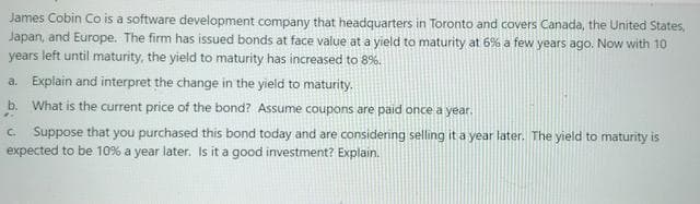 James Cobin Co is a software development company that headquarters in Toronto and covers Canada, the United States,
Japan, and Europe. The firm has issued bonds at face value at a yield to maturity at 6% a few years ago. Now with 10
years left until maturity, the yield to maturity has increased to 8%.
a. Explain and interpret the change in the yield to maturity.
b. What is the current price of the bond? Assume coupons are paid once a year.
C Suppose that you purchased this bond today and are considenng selling it a year later. The yield to maturity is
expected to be 10% a year later. Isit a good investment? Explain.
