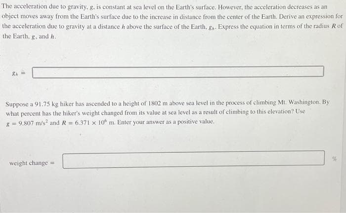 The acceleration due to gravity, g, is constant at sea level on the Earth's surface. However, the acceleration decreases as an
object moves away from the Earth's surface due to the increase in distance from the center of the Earth. Derive an expression for
the acceleration due to gravity at a distance h above the surface of the Earth, g₁. Express the equation in terms of the radius R of
the Earth, g, and h.
&h=
Suppose a 91.75 kg hiker has ascended to a height of 1802 m above sea level in the process of climbing Mt. Washington. By
what percent has the hiker's weight changed from its value at sea level as a result of climbing to this elevation? Use
g = 9,807 m/s² and R= 6.371 x 106 m. Enter your answer as a positive value.
weight change =