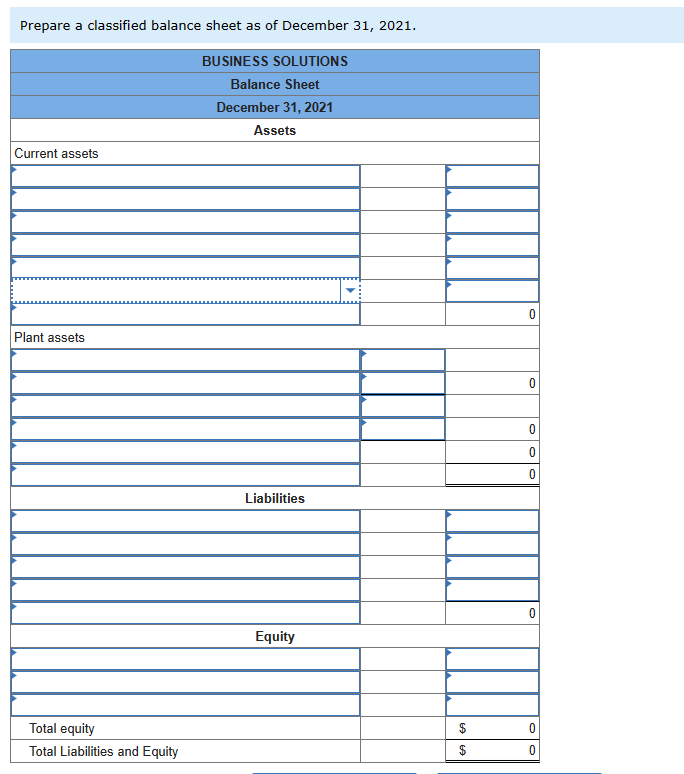 Prepare a classified balance sheet as of December 31, 2021.
BUSINESS SOLUTIONS
Balance Sheet
December 31, 2021
Assets
Current assets
Plant assets
Total equity
Total Liabilities and Equity
Liabilities
Equity
$
69
$
0
0
0