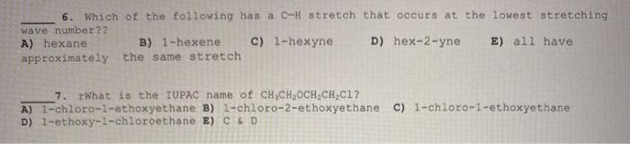 6. Which of the following has a C-H stretch that occurs at the lowest stretching
wave number??
C) 1-hexyne
D) hex-2-yne
E) all have
A) hexane
approximately the same stretch
B) 1-hexene
7. rWhat is the IUPAC name of CH,CH,OCH,CH,C1?
A) 1-chloro-i-ethoxyethane B) 1-chloro-2-ethoxyethane C) 1-chloro-1-ethoxyethane
D) 1-ethoxy-1-chloroethane E) C& D
