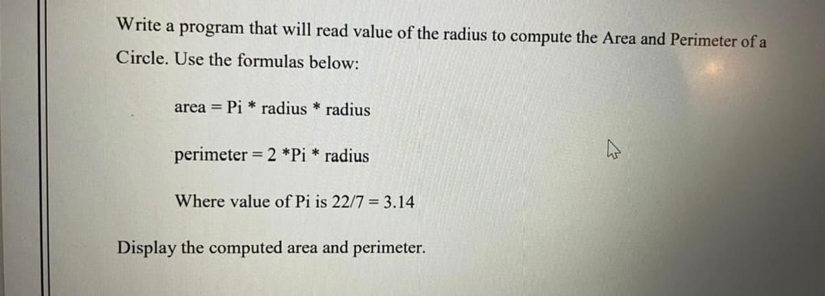 Write a program that will read value of the radius to compute the Area and Perimeter of a
Circle. Use the formulas below:
area = Pi * radius * radius
perimeter = 2 *Pi * radius
Where value of Pi is 22/7 = 3.14
Display the computed area and perimeter.
