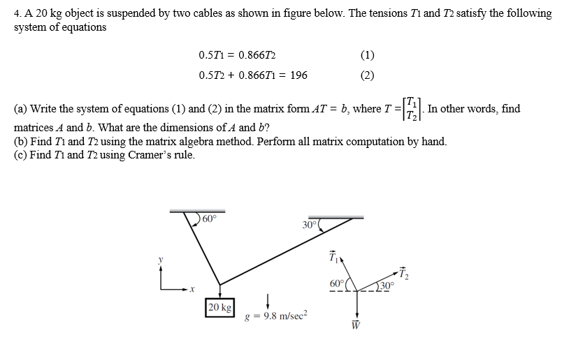 4. A 20 kg object is suspended by two cables as shown in figure below. The tensions T1 and T2 satisfy the following
system of equations
0.5T1 = 0.866T2
(1)
0.5T2 + 0.866T1 = 196
(2)
(a) Write the system of equations (1) and (2) in the matrix form AT = b, where T =|A In other words, find
matrices A and b. What are the dimensions of A and b?
(b) Find Ti and T2 using the matrix algebra method. Perform all matrix computation by hand.
(c) Find Ti and T2 using Cramer's rule.
60°
30°
30°
|20 kg
g = 9.8 m/sec?
W
