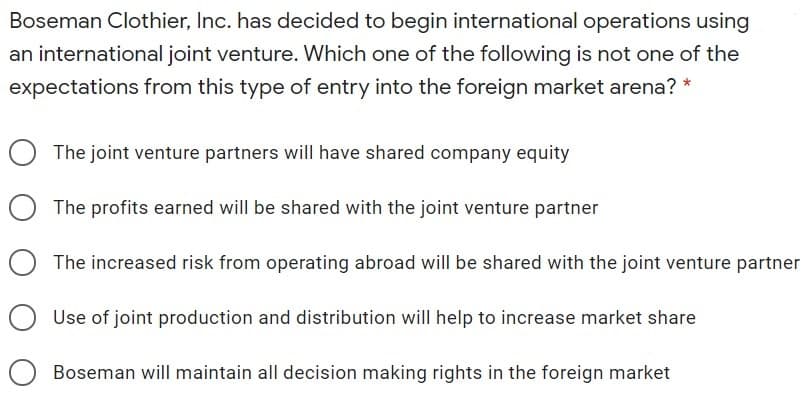 Boseman Clothier, Inc. has decided to begin international operations using
an international joint venture. Which one of the following is not one of the
expectations from this type of entry into the foreign market arena? *
The joint venture partners will have shared company equity
O The profits earned will be shared with the joint venture partner
The increased risk from operating abroad will be shared with the joint venture partner
Use of joint production and distribution will help to increase market share
Boseman will maintain all decision making rights in the foreign market
