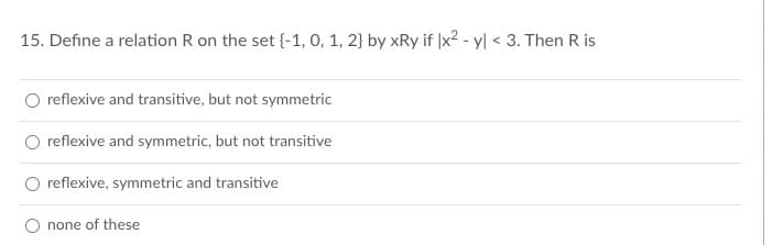15. Define a relation R on the set {-1, 0, 1, 2} by xRy if x² - y < 3. Then R is
O reflexive and transitive, but not symmetric
reflexive and symmetric, but not transitive
reflexive, symmetric and transitive
O none of these