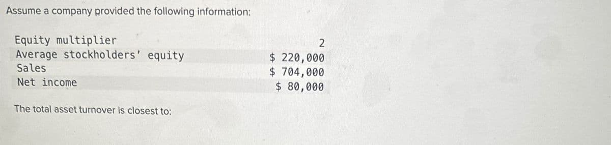 Assume a company provided the following information:
Equity multiplier
Average stockholders' equity
Sales
Net income
The total asset turnover is closest to:
2
$ 220,000
$ 704,000
$ 80,000