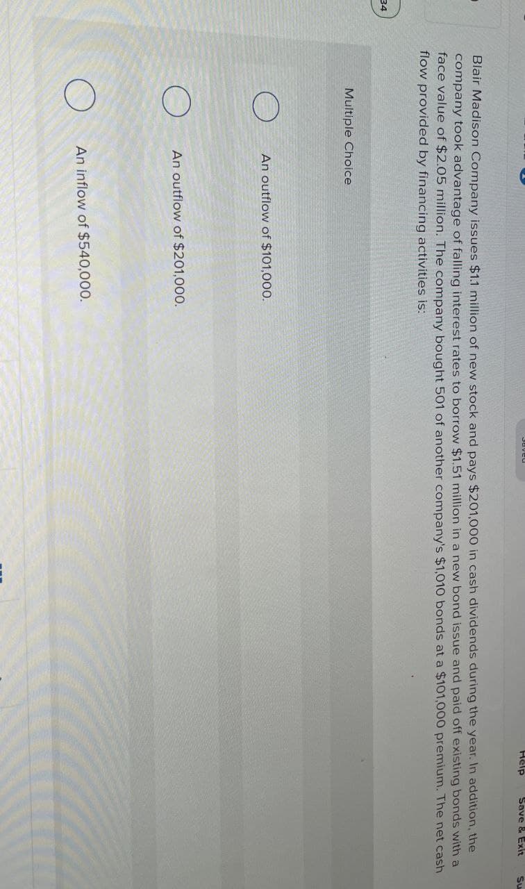 34
DRARS
Help
Save & Exit
Blair Madison Company issues $1.1 million of new stock and pays $201,000 in cash dividends during the year. In addition, the
company took advantage of falling interest rates to borrow $1.51 million in a new bond issue and paid off existing bonds with a
face value of $2.05 million. The company bought 501 of another company's $1,010 bonds at a $101,000 premium. The net cash
flow provided by financing activities is:
Multiple Choice
An outflow of $101,000.
An outflow of $201,000.
An inflow of $540,000.
Su