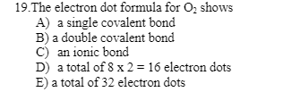 19.The electron dot formula for O₂ shows
A) a single covalent bond
B) a double covalent bond
C) an ionic bond
D) a total of 8 x 2 = 16 electron dots
E) a total of 32 electron dots