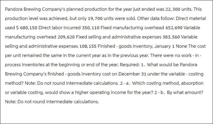Pandora Brewing Company's planned production for the year just ended was 22, 300 units. This
production level was achieved, but only 19, 700 units were sold. Other data follow: Direct material
used $ 680, 150 Direct labor incurred 350, 110 Fixed manufacturing overhead 452,690 Variable
manufacturing overhead 209,620 Fixed selling and administrative expenses 383,560 Variable
selling and administrative expenses 108,155 Finished - goods inventory, January 1 None The cost
per unit remained the same in the current year as in the previous year. There were no work - in -
process inventories at the beginning or end of the year. Required: 1. What would be Pandora
Brewing Company's finished - goods inventory cost on December 31 under the variable - costing
method? Note: Do not round intermediate calculations. 2-a. Which costing method, absorption
or variable costing, would show a higher operating income for the year? 2 - b. By what amount?
Note: Do not round intermediate calculations.
