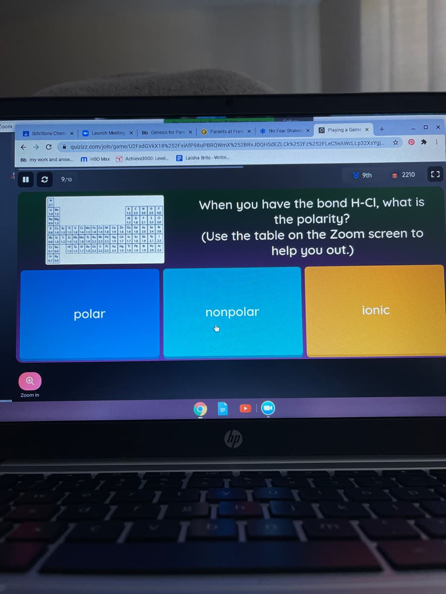 Zoom
Bb Genesis for Pare x
e Parents at Fran x
* No Fear Shakes x
O Playing a Game x
A
Schittone Chem x
Launch Meeting X
quizizz.com/join/game/U2FSDGVKX18%252FxiAfP9ituPBRQWmX%252BRVJDQHSDEZLCK%252FZ%252FLEC5EAWCLLP32XSY9).
Bb my work and answ.
M HBO Max
A Achieve3000: Level.
E Laisha Brito -Writin..
8 9th
E 2210
9/10
When you have the bond H-CI, what is
the polarity?
(Use the table on the Zoom screen to
help you out.)
2.1
1s 25 10as40
les 12
KCa
NSP Sa
15 21 as s0
ZnG Ge A Se
SY2Nh Mo u A Ce n s el
as 01214 a 22 22 22 1 uua1s 21 25
HT w o RA Hn A
1315 139 22 aa a2 2A 19 a 19 20 22
Tazlos
polar
nonpolar
ionic
Zoom In
wm

