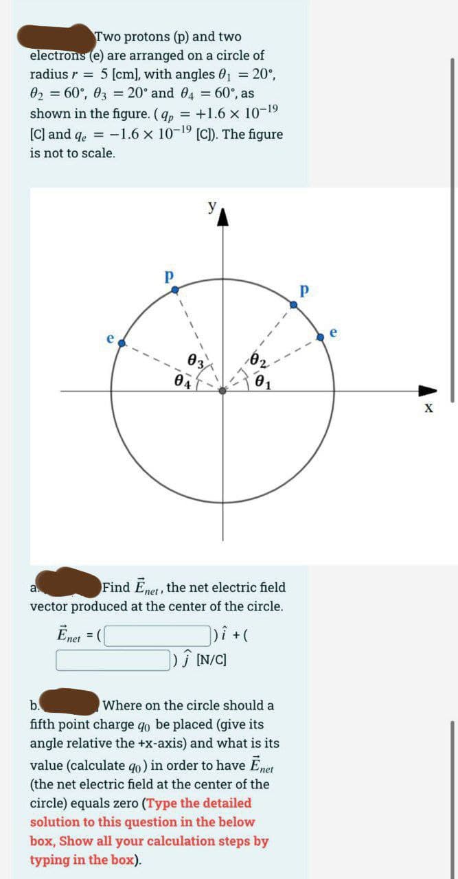 electrons
Two protons (p) and two
(e) are arranged on a circle of
5 [cm], with angles 0₁ = 20°,
0₂ = 60°, 03 = 20° and 04 = 60°, as
radius r
shown in the figure. (qp = +1.6 x 10-1⁹
[C] and qe = -1.6 × 10-19 [C]). The figure
is not to scale.
04
y
a.
Find Enet, the net electric field
vector produced at the center of the circle.
Enet =([
])i + (
]) Ĵ [N/C]
b.
Where on the circle should a
fifth point charge qo be placed (give its
angle relative the +x-axis) and what is its
value (calculate qo) in order to have Ēnet
(the net electric field at the center of the
circle) equals zero (Type the detailed
solution to this question in the below
box, Show all your calculation steps by
typing in the box).
Р
X