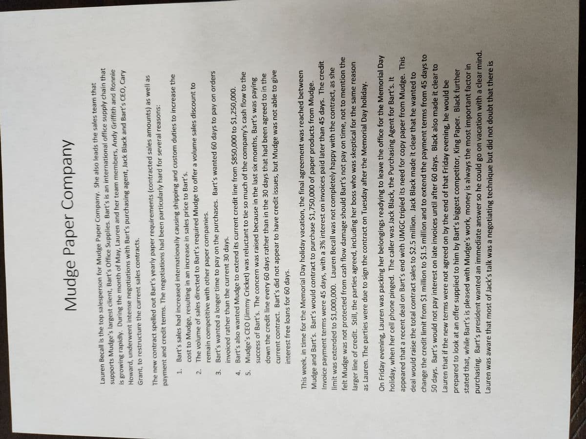 Mudge Paper Company
Lauren Becall is the top salesperson for Mudge Paper Company. She also leads the sales team that
supports Mudge's largest client, Bart's Office Supplies. Bart's is an international office supply chain that
is growing rapidly. During the month of May, Lauren and her team members, Andy Griffith and Ronnie
Howard, underwent intense negotiations with Bart's purchasing agent, Jack Black and Bart's CEO, Cary
Grant, to restructure the current sales contracts.
The new contract spelled out Bart's yearly paper requirements (contracted sales amounts) as well as
payment and credit terms. The negotiations had been particularly hard for several reasons:
1.
Bart's sales had increased internationally causing shipping and custom duties to increase the
cost to Mudge, resulting in an increase in sales price to Bart's.
2.
The volume of sales directed to Bart's required Mudge to offer a volume sales discount to
remain competitive with other paper companies.
3.
Bart's wanted a longer time to pay on the purchases. Bart's wanted 60 days to pay on orders
invoiced rather than the current 30 days.
4.
Bart's also wanted Mudge to extend its current credit line from $850,000 to $1,250,000.
5.
Mudge's CEO (Jimmy Cricket) was reluctant to tie so much of the company's cash flow to the
success of Bart's. The concern was raised because in the last six months, Bart's was paying
down the credit line every 60 days rather than in the 30 days that had been agreed to in the
current contract. Bart's did not appear to have credit issues, but Mudge was not able to give
interest free loans for 60 days.
This week, in time for the Memorial Day holiday vacation, the final agreement was reached between
Mudge and Bart's. Bart's would contract to purchase $1,750,000 of paper products from Mudge.
Invoice payment terms were 45 days, with a 3% interest on invoices paid later than 45 days. The credit
limit was extended to $1,000,000. Lauren Becall was not completely happy with the contract, as she
felt Mudge was not protected from cash flow damage should Bart's not pay on time, not to mention the
larger line of credit. Still, the parties agreed, including her boss who was skeptical for the same reason
as Lauren. The parties were due to sign the contract on Tuesday after the Memorial Day holiday.
On Friday evening, Lauren was packing her belongings readying to leave the office for the Memorial Day
holiday, when her cell phone pinged. The caller was Jack Black, the Purchasing Agent for Bart's. It
appeared that a recent deal on Bart's end with UMGC tripled its need for copy paper from Mudge. This
deal would raise the total contract sales to $2.5 million. Jack Black made it clear that he wanted to
change the credit limit from $1 million to $1.5 million and to extend the payment terms from 45 days to
50 days. Bart's would not pay interest on late invoices until after 60 days. Black also made it clear to
Lauren that if the new terms were not agreed on by the end of that Friday evening, he would be
prepared to look at an offer supplied to him by Bart's biggest competitor, King Paper. Black further
stated that, while Bart's is pleased with Mudge's work, money is always the most important factor in
purchasing. Bart's president wanted an immediate answer so he could go on vacation with a clear mind.
Lauren was aware that most of Jack's talk was a negotiating technique but did not doubt that there is