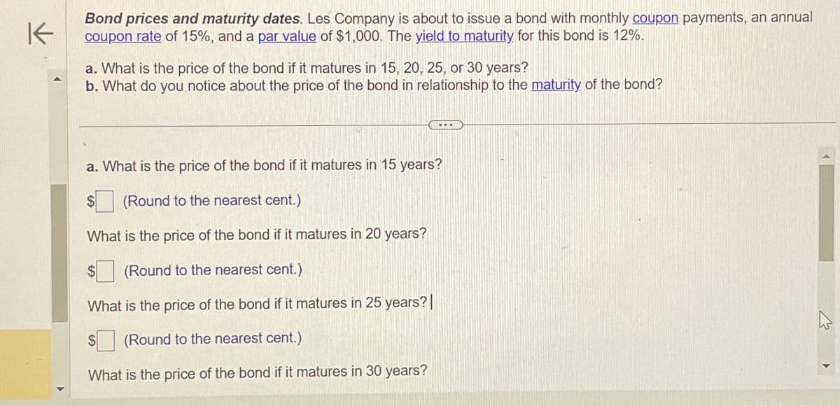 K
Bond prices and maturity dates. Les Company is about to issue a bond with monthly coupon payments, an annual
coupon rate of 15%, and a par value of $1,000. The yield to maturity for this bond is 12%.
a. What is the price of the bond if it matures in 15, 20, 25, or 30 years?
b. What do you notice about the price of the bond in relationship to the maturity of the bond?
a. What is the price of the bond if it matures in 15 years?
(Round to the nearest cent.)
What is the price of the bond if it matures in 20 years?
(Round to the nearest cent.)
What is the price of the bond if it matures in 25 years? |
(Round to the nearest cent.)
What is the price of the bond if it matures in 30 years?
1