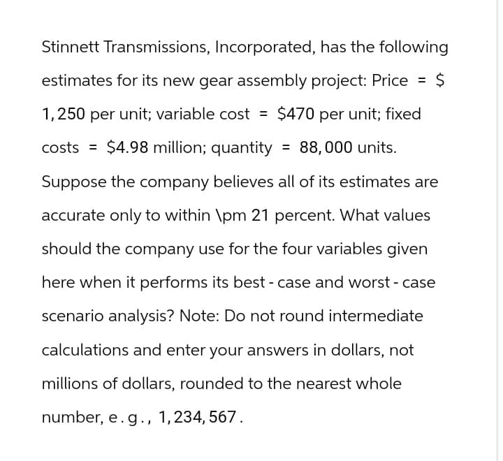 Stinnett Transmissions, Incorporated, has the following
estimates for its new gear assembly project: Price = $
1,250 per unit; variable cost = $470 per unit; fixed
costs $4.98 million; quantity = 88,000 units.
Suppose the company believes all of its estimates are
accurate only to within \pm 21 percent. What values
should the company use for the four variables given
here when it performs its best-case and worst-case
scenario analysis? Note: Do not round intermediate
calculations and enter your answers in dollars, not
millions of dollars, rounded to the nearest whole
number, e.g., 1,234, 567.