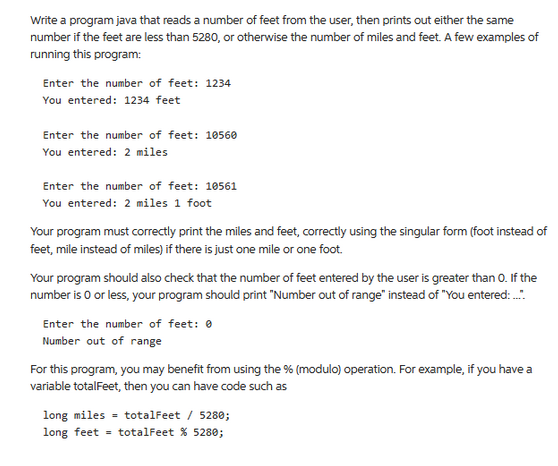 Write a program java that reads a number of feet from the user, then prints out either the same
number if the feet are less than 5280, or otherwise the number of miles and feet. A few examples of
running this program:
Enter the number of feet: 1234
You entered: 1234 feet
Enter the number of feet: 10560
You entered: 2 miles
Enter the number of feet: 10561
You entered: 2 miles 1 foot
Your program must correctly print the miles and feet, correctly using the singular form (foot instead
feet, mile instead of miles) if there is just one mile or one foot.
Your program should also check that the number of feet entered by the user is greater than 0. If the
number is 0 or less, your program should print "Number out of range" instead of "You entered.:....
Enter the number of feet: 0
Number out of range
For this program, you may benefit from using the % (modulo) operation. For example, if you have a
variable totalFeet, then you can have code such as
long miles
long feet
totalFeet / 5280;
totalFeet % 5280;