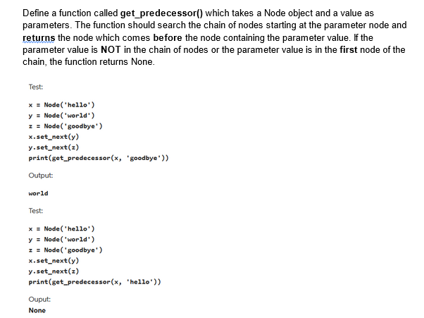 Define a function called get_predecessor()
which takes a Node object and a value as
parameters. The function should search the chain of nodes starting at the parameter node and
returns the node which comes before the node containing the parameter value. If the
parameter value is NOT in the chain of nodes or the parameter value is in the first node of the
chain, the function returns None.
Test:
x = Node('hello')
y = Node('world')
z = Node('goodbye')
x.set_next(y)
y.set_next(z)
print (get_predecessor (x, 'goodbye'))
Output:
world
Test:
x= Node('hello')
y Node('world')
z = Node('goodbye')
x.set_next(y)
y.set_next(z)
print(get_predecessor(x, 'hello'))
Ouput:
None