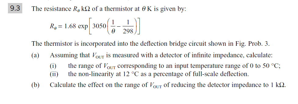 9.3
The resistance R, kQ of a thermistor at 0 K is given by:
1
Ro = 1.68 exp 3050
298
The thermistor is incorporated into the deflection bridge circuit shown in Fig. Prob. 3.
(a)
Assuming that VOUT is measured with a detector of infinite impedance, calculate:
(i)
the range of VOUT Corresponding to an input temperature range of 0 to 50 °C;
(ii)
the non-linearity at 12 °C as a percentage of full-scale deflection.
(b)
Calculate the effect on the range of VoUT of reducing the detector impedance to 1 k2.
