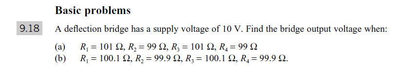 Basic problems
9.18
A deflection bridge has a supply voltage of 10 V. Find the bridge output voltage when:
(a)
R-101 Ω, R, 99 Ω, R, -101 Ω, R,-99Ω
- 100.1 Ω, R, -99.9 Ω, R. - 100.1 Ω, R, - 99.9 Ω.
(b)
