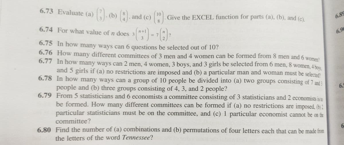 6.73 Evaluate (a) (3). (b) (3), and (c) (18)
Give the EXCEL function for parts (a), (b), and (c).
6.74 For what value of n does 3
6.75 In how many ways can 6 questions be selected out of 10?
6.76 How many different committees of 3 men and 4 women can be formed from 8 men and 6 women?
6.77 In how many ways can 2 men, 4 women, 3 boys, and 3 girls be selected from 6 men, 8 women, 4 boys,
and 5 girls if (a) no restrictions are imposed and (b) a particular man and woman must be selected?
6.78 In how many ways can a group of 10 people be divided into (a) two groups consisting of 7 and 3
people and (b) three groups consisting of 4, 3, and 2 people?
6.79 From 5 statisticians and 6 economists a committee consisting of 3 statisticians and 2 economists is to
be formed. How many different committees can be formed if (a) no restrictions are imposed, (b) 2
particular statisticians must be on the committee, and (c) 1 particular economist cannot be on the
committee?
7
6.80 Find the number of (a) combinations and (b) permutations of four letters each that can be made from
the letters of the word Tennessee?
6.89
6.9
6.
6