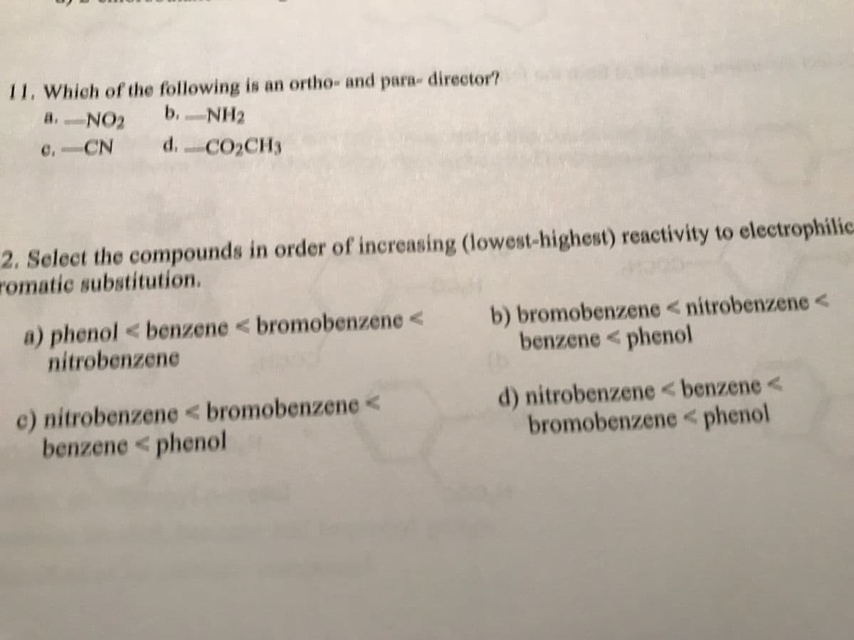 11. Which of the following is an ortho- and para- director?
b. NH2
-
d. CO,CH,
a. -NO₂
C. CN
2. Select the compounds in order of increasing (lowest-highest) reactivity to electrophilic
romatic substitution.
a) phenol < benzene <bromobenzene << b) bromobenzene <nitrobenzene <
nitrobenzene
benzene < phenol
c) nitrobenzene <bromobenzene <
benzene < phenol
d) nitrobenzene <benzene <
bromobenzene < phenol