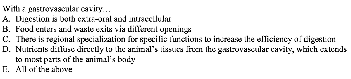 With a gastrovascular cavity...
A. Digestion is both extra-oral and intracellular
B. Food enters and waste exits via different openings
C. There is regional specialization for specific functions to increase the efficiency of digestion
D. Nutrients diffuse directly to the animal's tissues from the gastrovascular cavity, which extends
to most parts of the animal's body
E. All of the above