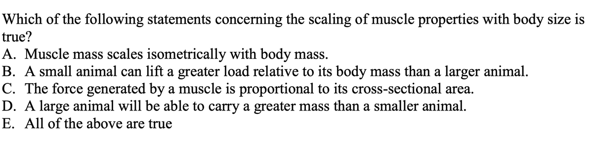 Which of the following statements concerning the scaling of muscle properties with body size is
true?
A. Muscle mass scales isometrically with body mass.
B. A small animal can lift a greater load relative to its body mass than a larger animal.
C. The force generated by a muscle is proportional to its cross-sectional area.
D. A large animal will be able to carry a greater mass than a smaller animal.
E. All of the above are true