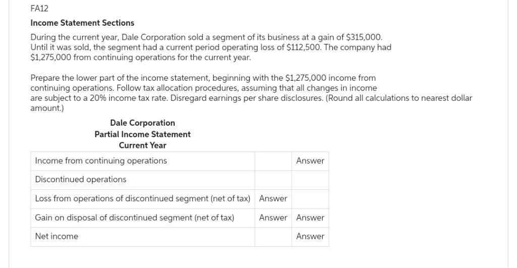 FA12
Income Statement Sections
During the current year, Dale Corporation sold a segment of its business at a gain of $315,000.
Until it was sold, the segment had a current period operating loss of $112,500. The company had
$1,275,000 from continuing operations for the current year.
Prepare the lower part of the income statement, beginning with the $1,275,000 income from
continuing operations. Follow tax allocation procedures, assuming that all changes in income
are subject to a 20% income tax rate. Disregard earnings per share disclosures. (Round all calculations to nearest dollar
amount.)
Dale Corporation
Partial Income Statement
Current Year
Income from continuing operations
Discontinued operations
Loss from operations of discontinued segment (net of tax) Answer
Gain on disposal of discontinued segment (net of tax)
Net income
Answer
Answer Answer
Answer
