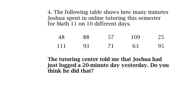 4. The following table shows how many minutes
Joshua spent in online tutoring this semester
for Math 11 on 10 different days.
48
111
88
93
57
71
109
63
25
95
The tutoring center told me that Joshua had
just logged a 20-minute day yesterday. Do you
think he did that?