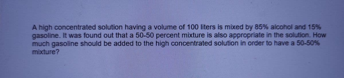 A high concentrated solution having a volume of 100 liters is mixed by 85% alcohol and 15%
gasoline. It was found out that a 50-50 percent mixture is also appropriate in the solution. How
much gasoline should be added to the high concentrated solution in order to have a 50-50%
mixture?
