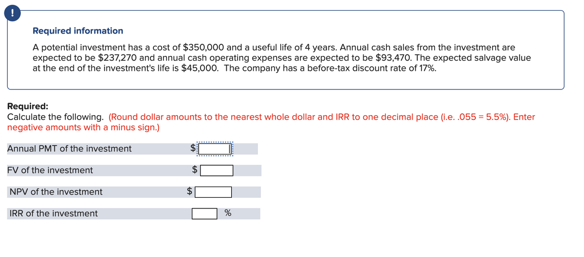 !
Required information
A potential investment has a cost of $350,000 and a useful life of 4 years. Annual cash sales from the investment are
expected to be $237,270 and annual cash operating expenses are expected to be $93,470. The expected salvage value
at the end of the investment's life is $45,000. The company has a before-tax discount rate of 17%.
Required:
Calculate the following. (Round dollar amounts to the nearest whole dollar and IRR to one decimal place (i.e. .055 = 5.5%). Enter
negative amounts with a minus sign.)
Annual PMT of the investment
FV of the investment
NPV of the investment
IRR of the investment
LA
LA
%